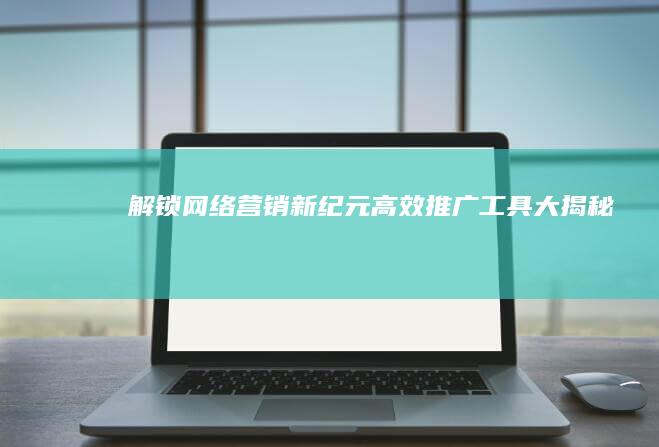 解锁网络营销新纪元：高效推广工具大揭秘